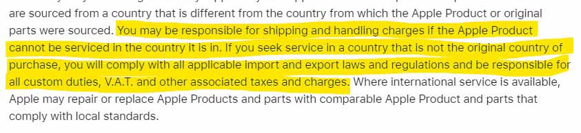 You may be responsible for shipping and handling charges if the Apple Product cannot be serviced in the country it is in. If you seek service in a country that is not the original country of purchase, you will comply with all applicable import and export laws and regulations and be responsible for all custom duties, V.A.T. and other associated taxes and charges
